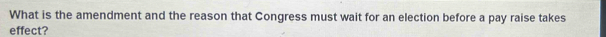 What is the amendment and the reason that Congress must wait for an election before a pay raise takes 
effect?
