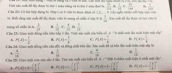 Ca 21: Một bình đựng 7 Viên bị trăng và 5 viên bị đến. Lần lượt lây ngâu nhiên ra 2 bị, môi lần lấy 1 bị
Tính xác suất đề lấy được bi thứ 1 màu trắng và bi thứ 2 màu đen?A.  35/123  , B.  1/35 . C.  35/144 . D.  5/123 .
Câu 22: Có hai hộp đựng bi. Hộp I có 9 viên bi được đánh số 1,2,..., 9. Lấy ngẫu nhiên mỗi hộp một viên
bi. Biết rằng xác suất để lấy được viên bi mang số chẵn ở hộp II là  3/10 . Xác suất đề lấy được cả hai viên bi
mang số chẵn là:A.  2/15 . B.  1/15 . C.  4/15 . D.  7/15 .
Câu 23: Gieo một đồng tiền liên tiếp 3 lần. Tính xác suất của biến cố A :''ít nhất một lần xuất hiện mặt sắp''
A. P(A)= 1/2 . B. P(A)= 3/8 . C. P(A)= 7/8 . D. P(A)= 1/4 .
Câu 24: Gieo một đồng tiền cân đối và đồng chất bốn lần. Xác suất đề cả bốn lần xuất hiện mặt sắp là:
A.  4/16 .  2/16 .  6/16 . D.  1/16 .
B.
C.
Câu 25: Gieo một con xúc sắc 4 lần. Tìm xác suất của biến cố A : “ Mặt 4 chấm xuất hiện ít nhất một lần".
A. P(A)=2-( 5/6 )^4 B. P(A)=1-( 1/6 )^4 C. P(A)=3-( 5/6 )^4 D. P(A)=1-( 5/6 )^4