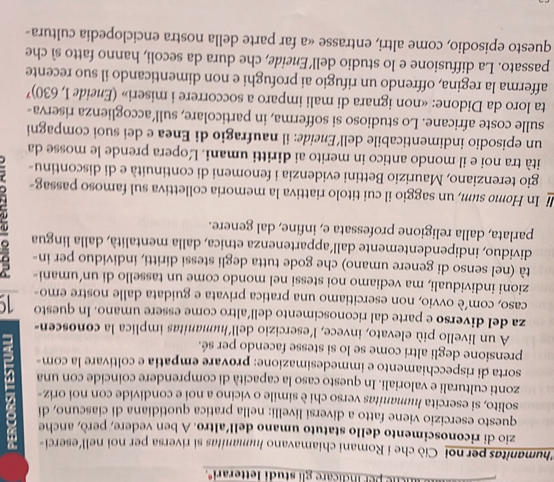 che per indicare gli studi letterariº.
Lhumanitas per noi Ciò che i Romani chiamavano humanitas si riversa per noi nell'eserci=
zio di riconoscimento dello statuto umano dell'altro. A ben vedere, però, anche
questo esercizio viene fatto a diversi livelli: nella pratica quotidiana di ciascuno, di
solito, si esercita humanitas verso chi è simile o vicino a noi e condivide con noi oriz-
zonti culturali e valoriali. In questo caso la capacità di comprendere coincide con una
sorta di rispecchiamento e immedesimazione: provare empatia e coltivare la com-
prensione degli altri come se lo si stesse facendo per sé.
A un livello più elevato, invece, l'esercizio dell'humanitas implica la conoscen-
za del diverso e parte dal riconoscimento dell’altro come essere umano. In questo 19
caso, com’è ovvio, non esercitiamo una pratica privata e guidata dalle nostre emo-
zioni individuali, ma vediamo noi stessi nel mondo come un tassello di un’umani-
tà (nel senso di genere umano) che gode tutta degli stessi diritti, individuo per in-
dividuo, indipendentemente dall'appartenenza etnica, dalla mentalità, dalla lingua
parlata, dalla religione professata e, infine, dal genere.
li In Homo sum, un saggio il cui titolo riattiva la memoria collettiva sul famoso passag-
gio terenziano, Maurizio Bettini evidenzia i fenomeni di continuità e di discontinu-
ità tra noi e il mondo antico in merito ai diritti umani. Ľopera prende le mosse da
un episodio indimenticabile dell’Eneide: il naufragio di Enea e dei suoi compagni
sulle coste africane. Lo studioso si sofferma, in particolare, sull’accoglienza riserva-
ta loro da Didone: «non ignara di mali imparo a soccorrere i miseri» (Eneide I, 630)'
afferma la regina, offrendo un rifugio ai profughi e non dimenticando il suo recente
passato. La diffusione e lo studio dell’Eneide, che dura da secoli, hanno fatto sì che
questo episodio, come altri, entrasse «a far parte della nostra enciclopedia cultura-