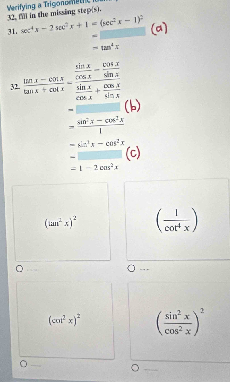 Verifying a TrigonometrC 
32, fill in the missing step(s). 
31. sec^4x-2sec^2x+1=(sec^2x-1)^2
=□
=tan^4x
32.  (tan x-cot x)/tan x+cot x =frac  sin x/cos x - cos x/sin x  sin x/cos x + cos x/sin x 
=□
= (sin^2x-cos^2x)/1 
=sin^2x-cos^2x
=□ (
=1-2cos^2x
(tan^2x)^2
( 1/cot^4x )...
(cot^2x)^2
( sin^2x/cos^2x )^2