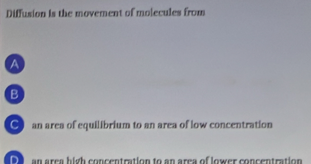 Diffusion is the movement of molecules from
a
B
● an area of equilibrium to an area of low concentration
DI an area high concentration to an area of lower concentration