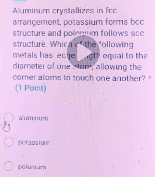 Aluminum crystallizes in fcc
arrangement, potassium forms bcc
structure and polonium follows scc
structure. Which of the following
metals has edge gth equal to the
diameter of one stom, allowing the
corner atoms to touch one another? *
(1 Point)
aluminum
potassium
polonium