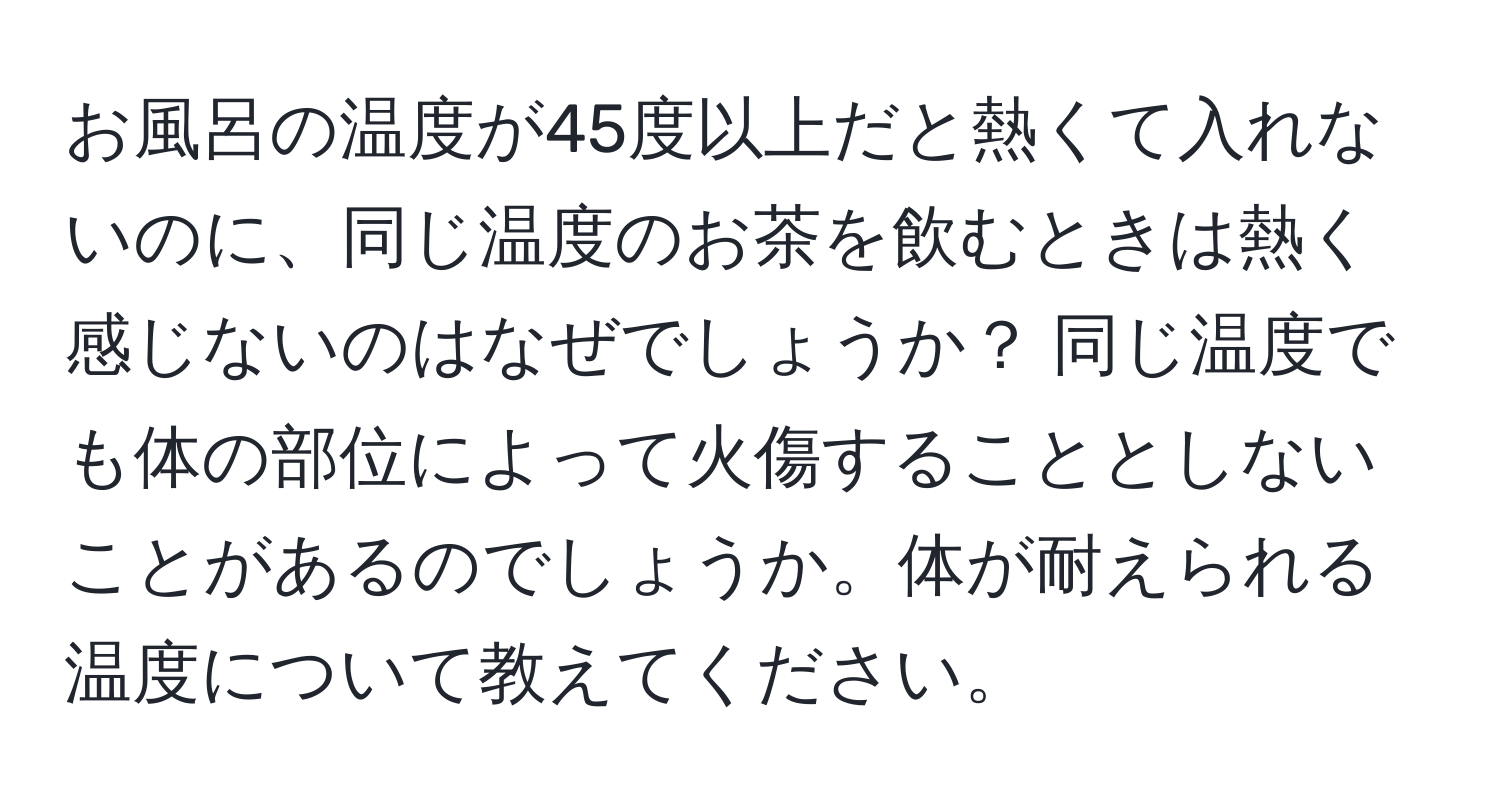 お風呂の温度が45度以上だと熱くて入れないのに、同じ温度のお茶を飲むときは熱く感じないのはなぜでしょうか？ 同じ温度でも体の部位によって火傷することとしないことがあるのでしょうか。体が耐えられる温度について教えてください。