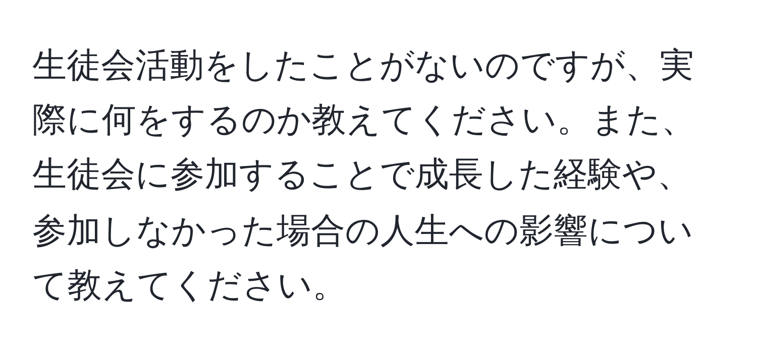 生徒会活動をしたことがないのですが、実際に何をするのか教えてください。また、生徒会に参加することで成長した経験や、参加しなかった場合の人生への影響について教えてください。