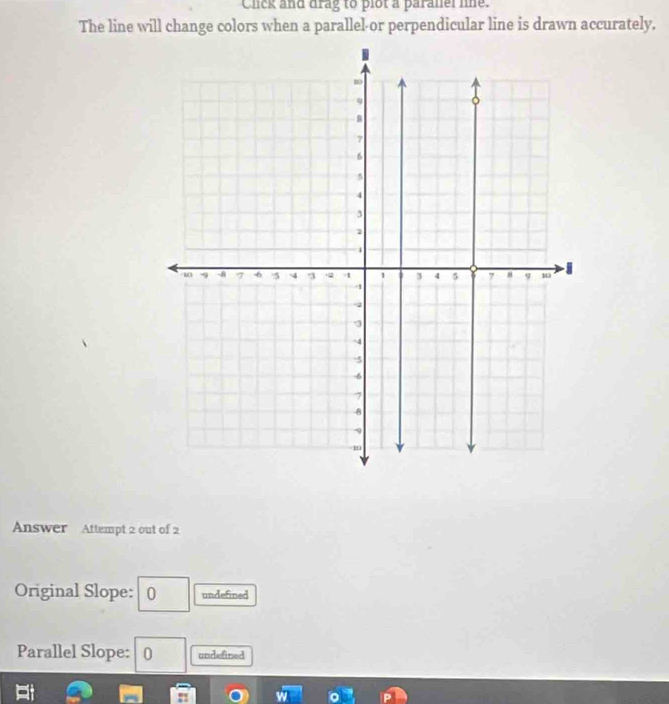 Click and drag to plot a paranel lne.
The line will change colors when a parallel-or perpendicular line is drawn accurately,
Answer Attempt 2 out of 2
Original Slope: 0 undefined
Parallel Slope: 10 undefined