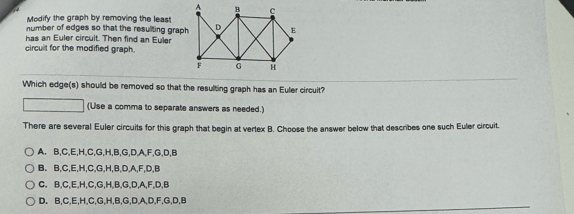 Modify the graph by removing the least
number of edges so that the resulting graph
has an Euler circuit. Then find an Euler
circuit for the modified graph.
Which edge(s) should be removed so that the resulting graph has an Euler circuit?
(Use a comma to separate answers as needed.)
There are several Euler circuits for this graph that begin at vertex B. Choose the answer below that describes one such Euler circuit.
A. B, C, E, H, C, G, H, B, G, D, A, F, G, D, B
B. B, C, E, H, C, G, H, B, D, A, F, D, B
C. B, C, E, H, C, G, H, B, G, D, A, F, D, B
D. B, C, E, H, C, G, H, B, G, D, A, D, F, G, D, B