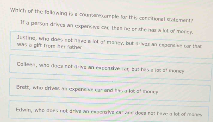 Which of the following is a counterexample for this conditional statement?
If a person drives an expensive car, then he or she has a lot of money.
Justine, who does not have a lot of money, but drives an expensive car that
was a gift from her father
Colleen, who does not drive an expensive car, but has a lot of money
Brett, who drives an expensive car and has a lot of money
Edwin, who does not drive an expensive car and does not have a lot of money