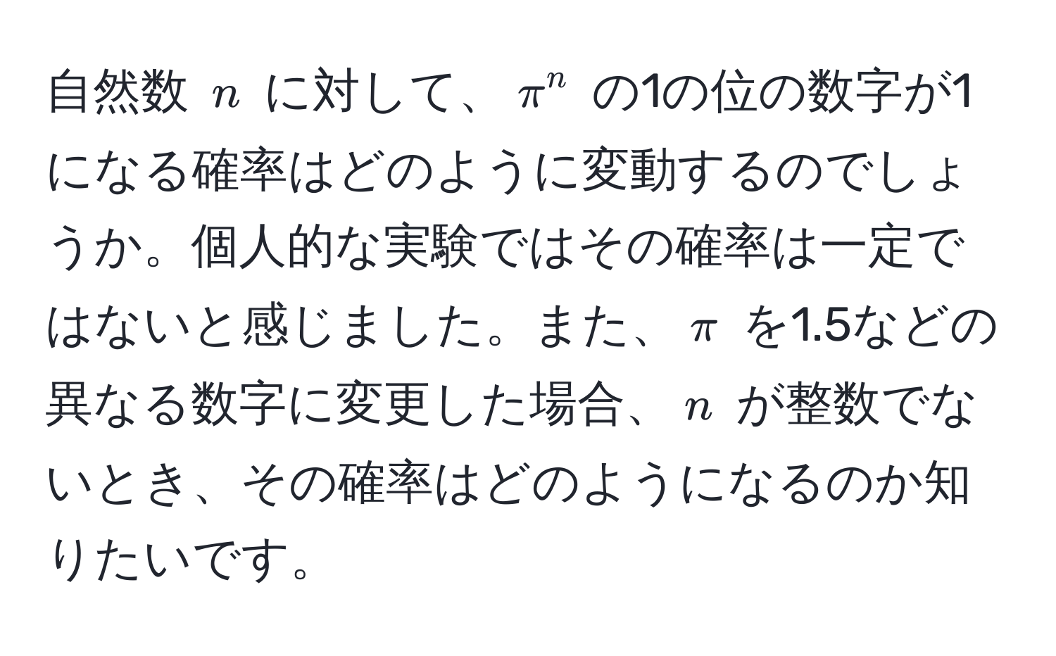 自然数 $n$ に対して、$π^n$ の1の位の数字が1になる確率はどのように変動するのでしょうか。個人的な実験ではその確率は一定ではないと感じました。また、$π$ を1.5などの異なる数字に変更した場合、$n$ が整数でないとき、その確率はどのようになるのか知りたいです。