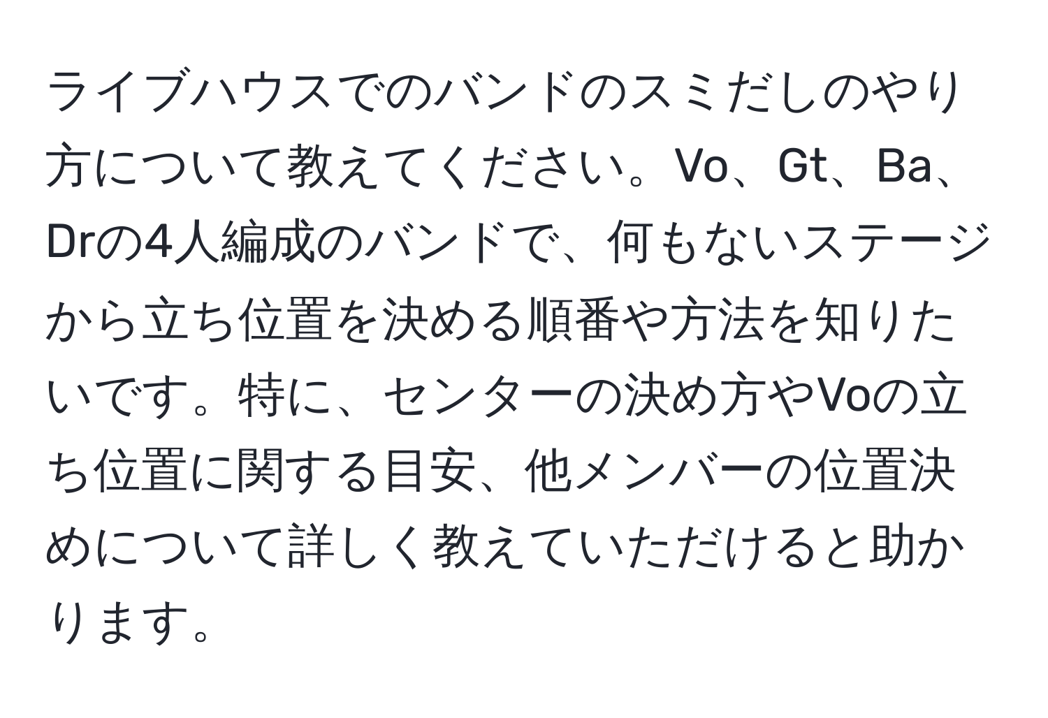 ライブハウスでのバンドのスミだしのやり方について教えてください。Vo、Gt、Ba、Drの4人編成のバンドで、何もないステージから立ち位置を決める順番や方法を知りたいです。特に、センターの決め方やVoの立ち位置に関する目安、他メンバーの位置決めについて詳しく教えていただけると助かります。