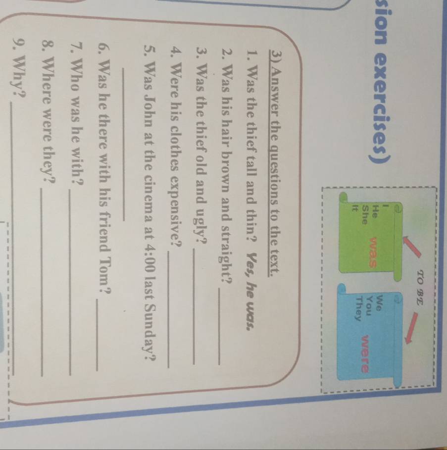 TOBE 
We 
sion exercises) He was You were 
She They 
It 
3) Answer the questions to the text. 
1. Was the thief tall and thin? Yes, he was. 
2. Was his hair brown and straight?_ 
3. Was the thief old and ugly?_ 
4. Were his clothes expensive?_ 
5. Was John at the cinema at 4:00 last Sunday? 
_ 
6. Was he there with his friend Tom? 
_ 
7. Who was he with?_ 
8. Where were they?_ 
9. Why?_