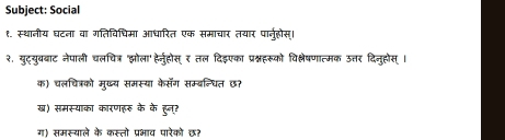 Subject: Social 
१. स्थानीय घटना वा गतिविचिमा आधारित एक समाचार तयार पारनुहोस्। 
२. युट्युबबाट नेपाली चलचित्र 'झोला' हे्नहोस् र तल दिइएका प्रश्नहरूको विकल्लेषणात्मक उत्तर दिन्होस् । 
क) चलचित्रको मुख्य समस्या केसॅग सम्बन्धित छ? 
ख) समस्याका कारणहरु के के हुन्त 
ग) समस्याले के कस्तो प्रभाव पारेकों छ?