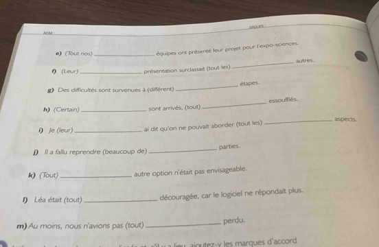CROUPE 
NOM : 
e) (Tout nos)_ équipes ont présenté leur projet pour l'expo-sciences. 
り (Leur) présentation surclassait (tout les) _autres 
_étapes 
g) Des difficultés sont survenues à (différent) 
h) (Certain) _sont arrivés, (tout) _essoufflés. 
i) Je (leur)_ 
ai dit qu'on ne pouvait aborder (tout les) 
_aspects. 
_parties. 
j) Il a fallu reprendre (beaucoup de) 
k) (Tout) _autre option n'était pas envisageable. 
I) Léa était (tout)_ 
découragée, car le logiciel ne répondaît plus. 
m)Au moins, nous n'avions pas (tout) 
_perdu. 
tz y les marques d'accord
