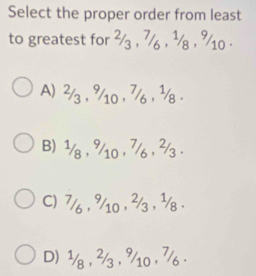 Select the proper order from least
to greatest for ²/ , 7/ , ½/ , %10.
A) ²/ , %10 , 7/ , ¹/.
B) ½/8 , %/10 , 7/ , ²/3.
C) 7/6 , 9/10 , 3/3 , ½/8.
D) ½ , ² , %10 , 7.