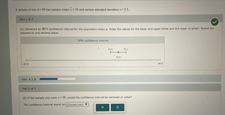 A sample of size n=40 has sample mean overline x=58 and sample standard deviation s=5.5. 
Part 1 of 2
(a) Construct an 80% confidence interval for the population mean μ. Enter the values for the lower and upper limits and the mean to graph. Round the
answers to one decimal place.
80% confidence interval
56.9 59.1
58.0
45 0 64.0
Part: 1 / 2
Part 2 of 2
(b) If the sample size were n=58 , would the confidence interval be narrower or wider?
The confidence interval would be (Choose one)
× 5