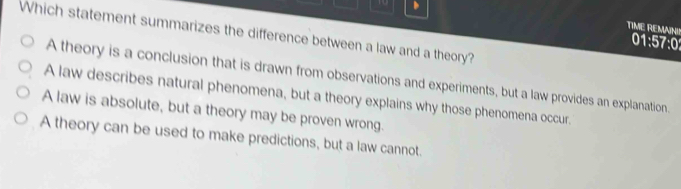 、
Which statement summarizes the difference between a law and a theory?
TIME REMAINI! 01:57:0
A theory is a conclusion that is drawn from observations and experiments, but a law provides an explanation.
A law describes natural phenomena, but a theory explains why those phenomena occur.
A law is absolute, but a theory may be proven wrong.
A theory can be used to make predictions, but a law cannot.