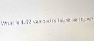 What is 4.62 rounded to I significant figure?