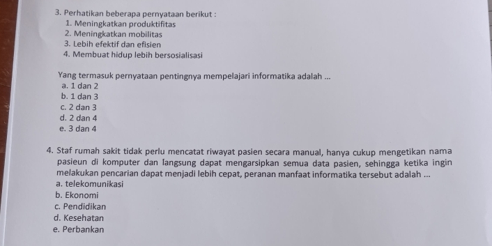 Perhatikan beberapa pernyataan berikut :
1. Meningkatkan produktifitas
2. Meningkatkan mobilitas
3. Lebih efektif dan efisien
4. Membuat hidup lebih bersosialisasi
Yang termasuk pernyataan pentingnya mempelajari informatika adalah ...
a. 1 dan 2
b. 1 dan 3
c. 2 dan 3
d. 2 dan 4
e. 3 dan 4
4. Staf rumah sakit tidak perlu mencatat riwayat pasien secara manual, hanya cukup mengetikan nama
pasieun di komputer dan ſangsung dapat mengarsipkan semua data pasien, sehingga ketika ingin
melakukan pencarian dapat menjadi lebih cepat, peranan manfaat informatika tersebut adalah ...
a. telekomunikasi
b. Ekonomi
c. Pendidikan
d. Kesehatan
e. Perbankan