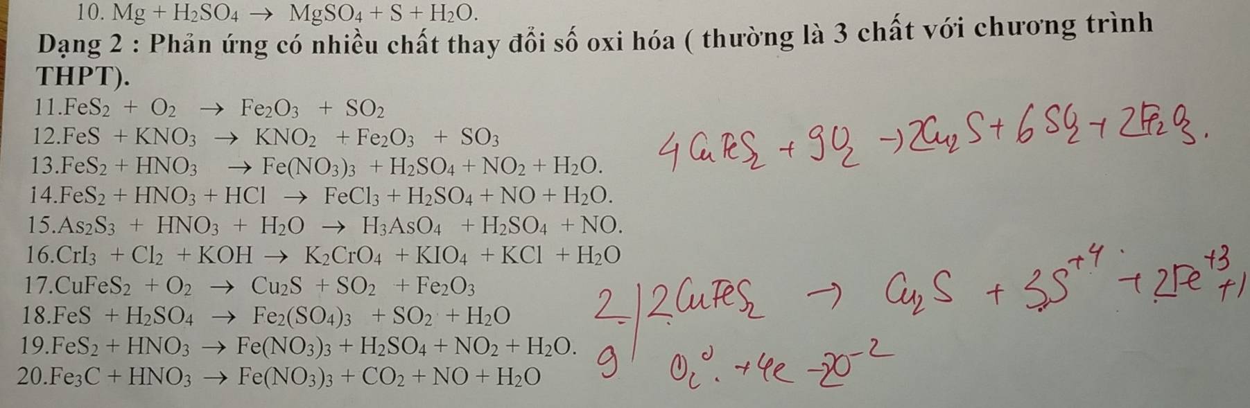 Mg+H_2SO_4to MgSO_4+S+H_2O.
Dạng 2 : Phản ứng có nhiều chất thay đổi số oxi hóa ( thường là 3 chất với chương trình
THPT).
11.FeS_2+O_2to Fe_2O_3+SO_2
12.FeS+KNO_3to KNO_2+Fe_2O_3+SO_3
13. FeS_2+HNO_3to Fe(NO_3)_3+H_2SO_4+NO_2+H_2O.
14. FeS_2+HNO_3+HClto FeCl_3+H_2SO_4+NO+H_2O.
15. As_2S_3+HNO_3+H_2Oto H_3AsO_4+H_2SO_4+NO.
16. CrI_3+Cl_2+KOHto K_2CrO_4+KIO_4+KCl+H_2O
17.CuFeS_2+O_2to Cu_2S+SO_2+Fe_2O_3
18.FeS+H_2SO_4to Fe_2(SO_4)_3+SO_2+H_2O
19. FeS_2+HNO_3to Fe(NO_3)_3+H_2SO_4+NO_2+H_2O.
20. Fe_3C+HNO_3to Fe(NO_3)_3+CO_2+NO+H_2O