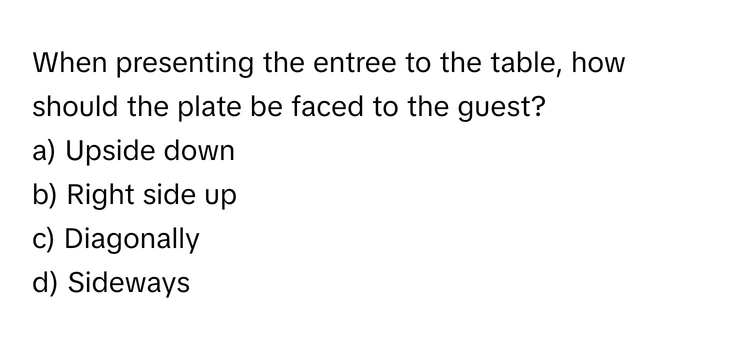 When presenting the entree to the table, how should the plate be faced to the guest? 

a) Upside down 
b) Right side up 
c) Diagonally 
d) Sideways