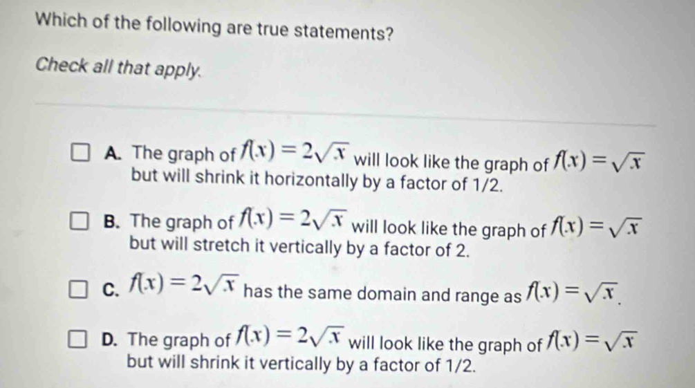 Which of the following are true statements?
Check all that apply.
A. The graph of f(x)=2sqrt(x) will look like the graph of f(x)=sqrt(x)
but will shrink it horizontally by a factor of 1/2.
B. The graph of f(x)=2sqrt(x) will look like the graph of f(x)=sqrt(x)
but will stretch it vertically by a factor of 2.
C. f(x)=2sqrt(x) has the same domain and range as f(x)=sqrt(x).
D. The graph of f(x)=2sqrt(x) will look like the graph of f(x)=sqrt(x)
but will shrink it vertically by a factor of 1/2.