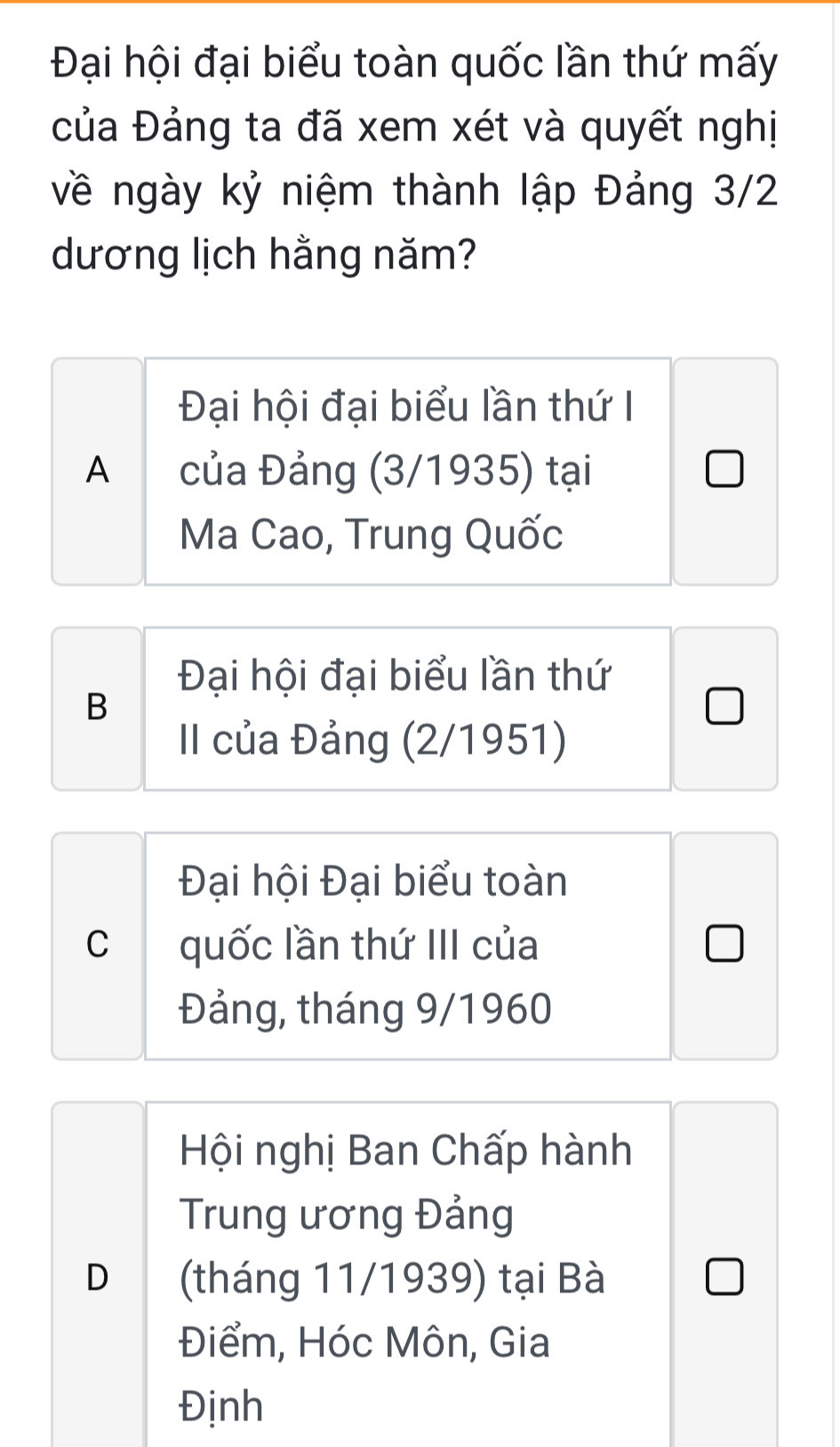 Đại hội đại biểu toàn quốc lần thứ mấy
của Đảng ta đã xem xét và quyết nghị
về ngày kỷ niệm thành lập Đảng 3/2
dương lịch hằng năm?
Đại hội đại biểu lần thứ I
A của Đảng (3/1935) tại
Ma Cao, Trung Quốc
Đại hội đại biểu lần thứ
B
II của Đảng (2/1951)
Đại hội Đại biểu toàn
Cquốc lần thứ III của
Đảng, tháng 9/1960
Hội nghị Ban Chấp hành
Trung ương Đảng
D (tháng 11/1939) tại Bà
Điểm, Hóc Môn, Gia
Định