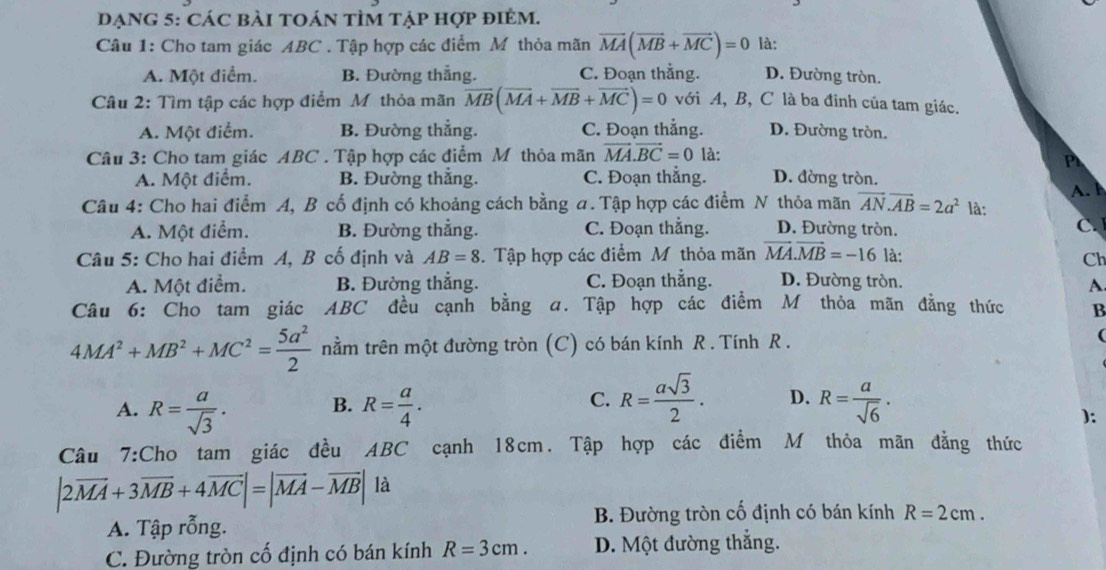 DẠNG 5: CáC bàI tOáN tÌm tẠp hợp điẻm.
Câu 1: Cho tam giác ABC . Tập hợp các điểm Mỹ thỏa mãn vector MA(vector MB+vector MC)=0 là:
A. Một điểm. B. Đường thắng. C. Đoạn thẳng. D. Đường tròn.
Câu 2: Tìm tập các hợp điểm Mỹ thỏa mãn overline MB(overline MA+overline MB+overline MC)=0 với A, B, C là ba đỉnh của tam giác.
A. Một điểm. B. Đường thẳng. C. Đoạn thẳng. D. Đường tròn.
Câu 3: Cho tam giác ABC . Tập hợp các điểm Mỹ thỏa mãn vector MA.vector BC=0 là:
A. Một điểm. B. Đường thẳng. C. Đoạn thẳng. D. đờng tròn.
Câu 4: Cho hai điểm A, B cố định có khoảng cách bằng a. Tập hợp các điểm N thỏa mãn vector AN.vector AB=2a^2 là: A. l
A. Một điểm. B. Đường thẳng. C. Đoạn thằng. D. Đường tròn. C 
Câu 5: Cho hai điểm A, B cố định và AB=8 3. Tập hợp các điểm M thỏa mãn overline MA.overline MB=-16 là: Ch
A. Một điểm. B. Đường thắng. C. Đoạn thẳng. D. Đường tròn. A
Câu 6: Cho tam giác ABC đều cạnh bằng a. Tập hợp các điểm M thỏa mãn đẳng thức B
4MA^2+MB^2+MC^2= 5a^2/2  nằm trên một đường tròn (C) có bán kính R . Tính R .
(
A. R= a/sqrt(3) . B. R= a/4 . C. R= asqrt(3)/2 . D. R= a/sqrt(6) .
):
Câu 7:Cho tam giác đều ABC cạnh 18cm. Tập hợp các điểm M thỏa mãn đẳng thức
|2vector MA+3vector MB+4vector MC|=|vector MA-vector MB| là
A. Tập rỗng. B. Đường tròn cố định có bán kính R=2cm.
C. Đường tròn cố định có bán kính R=3cm. D. Một đường thắng.