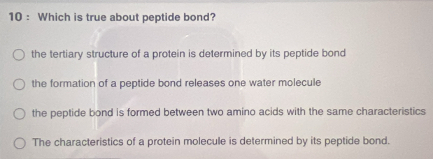 Which is true about peptide bond?
the tertiary structure of a protein is determined by its peptide bond
the formation of a peptide bond releases one water molecule
the peptide bond is formed between two amino acids with the same characteristics
The characteristics of a protein molecule is determined by its peptide bond.