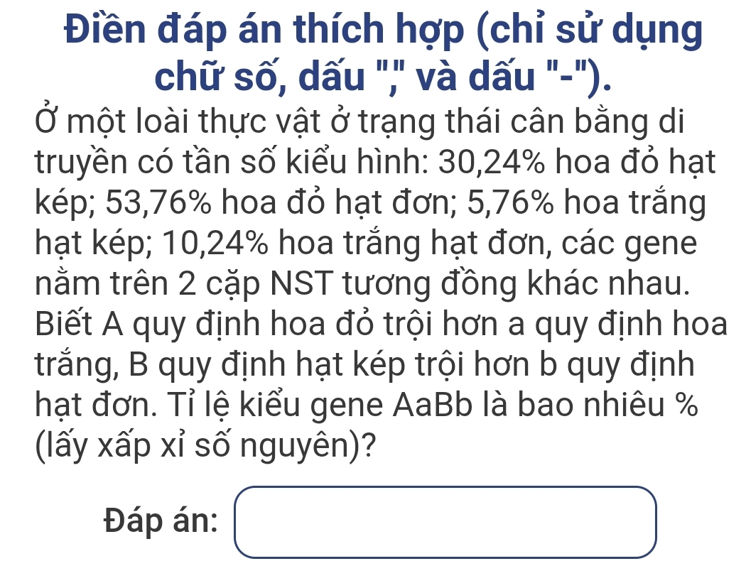 Điền đáp án thích hợp (chỉ sử dụng 
chữ số, dấu "," và dấu "-"). 
Ở một loài thực vật ở trạng thái cân bằng di 
truyền có tần số kiểu hình: 30, 24% hoa đỏ hạt 
kép; 53,76% hoa đỏ hạt đơn; 5,76% hoa trắng 
hạt kép; 10,24% hoa trắng hạt đơn, các gene 
nằm trên 2 cặp NST tương đồng khác nhau. 
Biết A quy định hoa đỏ trội hơn a quy định hoa 
trắng, B quy định hạt kép trội hơn b quy định 
hạt đơn. Tỉ lệ kiểu gene AaBb là bao nhiêu % 
(lấy xấp xỉ số nguyên)? 
Đáp án: □