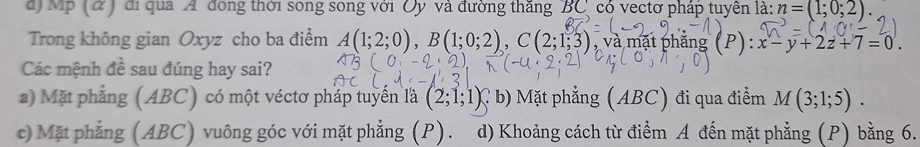 Mp (α) đi qua A đồng thời song song với Oy và đường thăng BC có vectơ pháp tuyên là: n=(1;0;2). 
Trong không gian Oxyz cho ba điểm A(1;2;0), B(1;0;2), C(2;1;3) , và mặt phăng (P) : x-y+2z+7=0. 
Các mệnh đề sau đúng hay sai?
a) Mặt phẳng (ABC) có một véctơ pháp tuyển là (2;1;1) C b) Mặt phẳng (ABC) đi qua điểm M(3;1;5).
c) Mặt phẳng (ABC) vuông góc với mặt phẳng (P). d) Khoảng cách từ điểm A đến mặt phẳng (P) bằng 6.