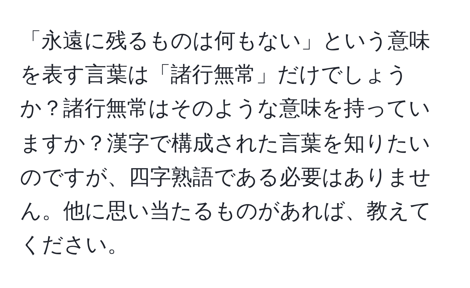 「永遠に残るものは何もない」という意味を表す言葉は「諸行無常」だけでしょうか？諸行無常はそのような意味を持っていますか？漢字で構成された言葉を知りたいのですが、四字熟語である必要はありません。他に思い当たるものがあれば、教えてください。