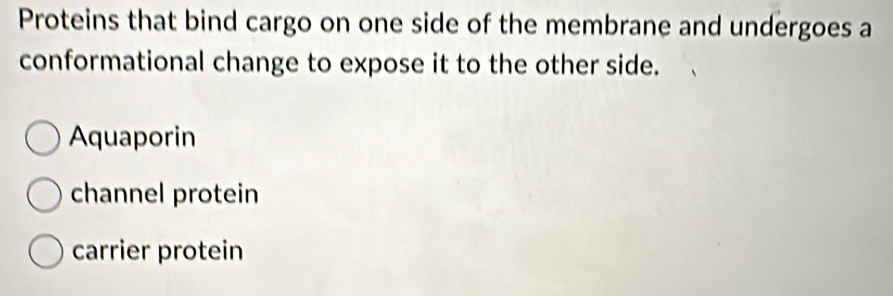 Proteins that bind cargo on one side of the membrane and undergoes a
conformational change to expose it to the other side.
Aquaporin
channel protein
carrier protein