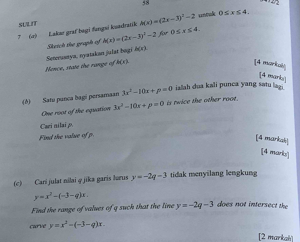 SULIT 
7 (@) Lakar graf bagi fungsi kuadratik h(x)=(2x-3)^2-2 untuk 0≤ x≤ 4. 
Sketch the graph of h(x)=(2x-3)^2-2 for 0≤ x≤ 4. 
Seterusnya, nyatakan julat bagi h(x). 
Hence, state the range of h(x). [4 markah] 
[4 marks] 
(b) Satu punca bagi persamaan 3x^2-10x+p=0 ialah dua kali punca yang satu lagi. 
One root of the equation 3x^2-10x+p=0 is twice the other root. 
Cari nilai p. 
Find the value of p. 
[4 markah] 
[4 marks] 
(c) Cari julat nilai q jika garis lurus y=-2q-3 tidak menyilang lengkung
y=x^2-(-3-q)x. 
Find the range of values of q such that the line y=-2q-3 does not intersect the 
curve y=x^2-(-3-q)x. 
[2 markah]