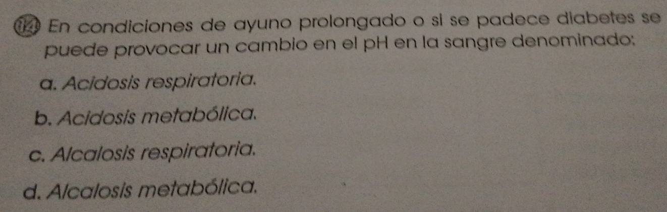 En condiciones de ayuno prolongado o sí se padece diabetes se
puede provocar un cambio en el pH en la sangre denominado;
a. Acidosis respiratoria.
b. Acidosis metabólica.
c. Alcalosis respiratoria.
d. Alcalosis metabólica.