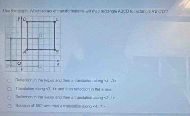 Use the graph. Which seres of transformations will map rectangle ABCD to rectangle A'B'C'D ?
Reflection in the y-axis and then a translation along ∠ 4 -3
Translation along <2,1> and then reflection in the x-axis
Reflection in the x-axis and then a translation along <2</tex> 1>
Rotation of 180° and then a transiation along <4</tex>. -1