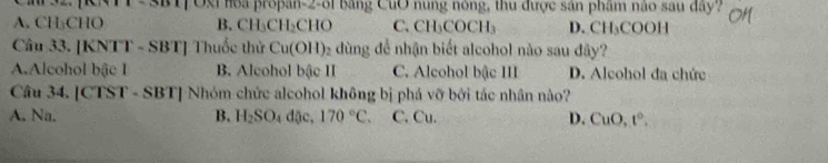 SBT|Oxi hoa propan-2-31 băng CuO nung nông, thu được sản phẩm não sau đây?
A. CH₃CHO B. CH_3CH_2CHO C. CH_3C OCH D. CH ₃COOH
Câu 33. [KNTT - SBT] Thuốc thử Cu(OH) 92 dùng để nhận biết alcohol nào sau đây?
A.Alcohol bậc I B. Alcohol bậc II C. Alcohol bậc III D. Alcohol đa chức
Câu 34. [CTST - SBT] Nhóm chức alcohol không bị phá vỡ bởi tác nhân nào?
A. Na. B. H_2SO_4 dặc, 170°C. C. Cu. D. CuO, t°.