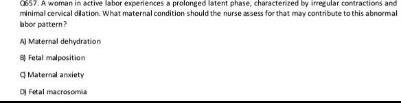 A woman in active labor experiences a prolonged latent phase, characterized by irregular contractions and
minimal cervical dilation. What maternal condition should the nurse assess for that may contribute to this abnormal
abor pattern?
A) Maternal dehydration
B) Fetal malposition
Q Maternal anxiety
D) Fetal macrosomia