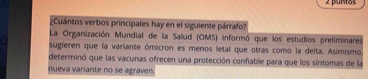 puntos 
¿Cuántos verbos principales hay en el siguiente párrafo? 
La Organización Mundial de la Salud (OMS) informó que los estudios preliminares 
sugieren que la variante ómicron es menos letal que otras como la delta. Asimismo, 
determinó que las vacunas ofrecen una protección confiable para que los síntomas de la 
nueva variante no se agraven.