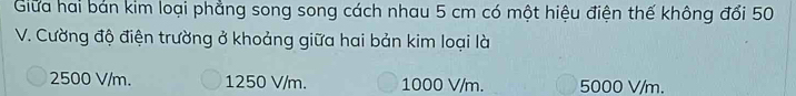 Giữa hai bản kim loại phẳng song song cách nhau 5 cm có một hiệu điện thế không đổi 50
V. Cường độ điện trường ở khoảng giữa hai bản kim loại là
2500 V/m. 1250 V/m. 1000 V/m. 5000 V/m.