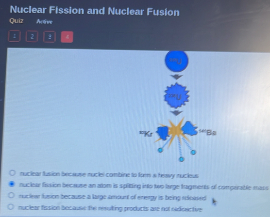 Nuclear Fission and Nuclear Fusion
Quiz Active
1 2 3
12
sBa
nuclear fusion because nuclei combine to form a heavy nucleus
nuclear fission because an atom is splitting into two large fragments of comparable mass
nuclear fusion because a large amount of energy is being released
muclear fission because the resuting products are not radioactive