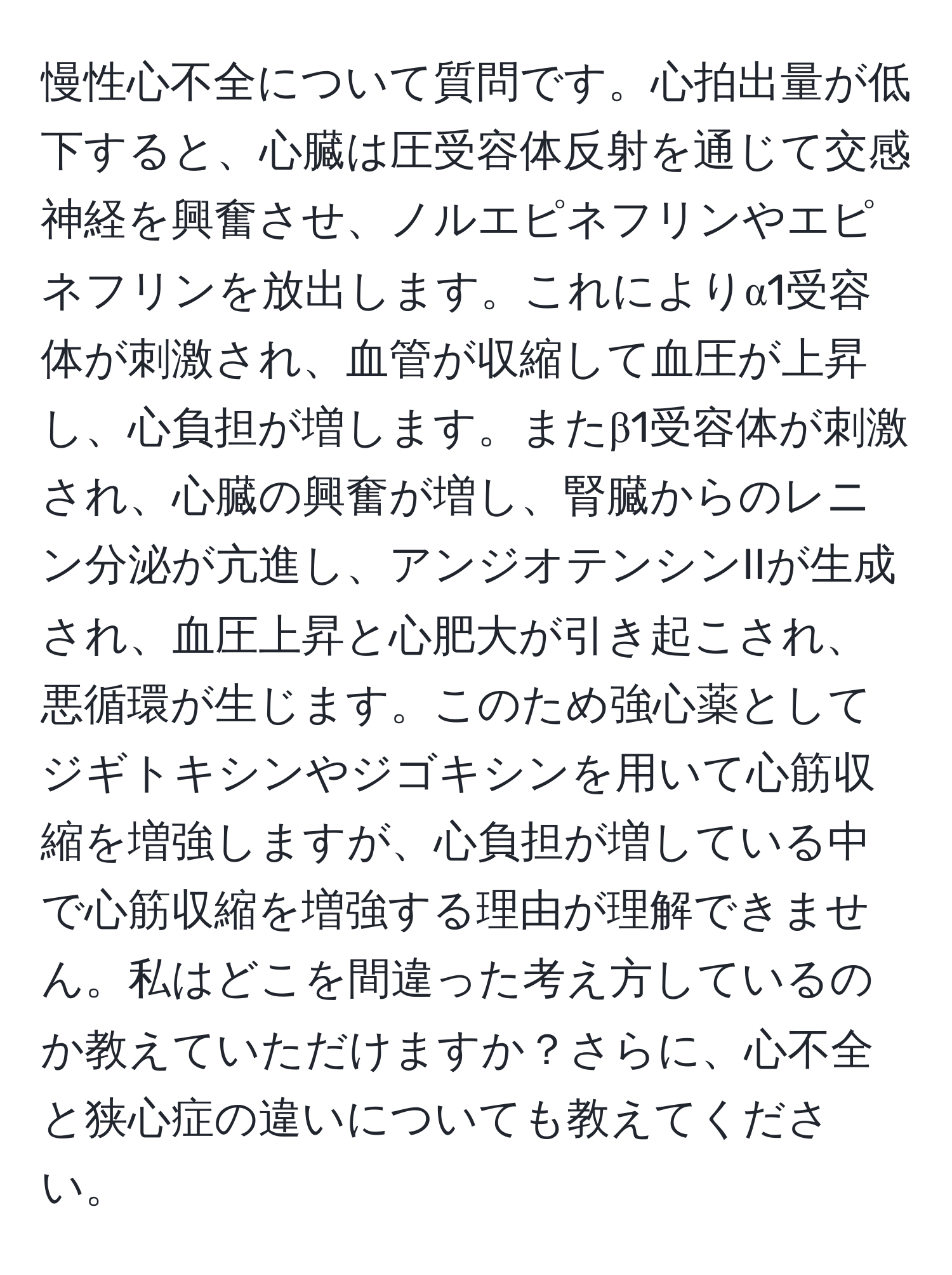 慢性心不全について質問です。心拍出量が低下すると、心臓は圧受容体反射を通じて交感神経を興奮させ、ノルエピネフリンやエピネフリンを放出します。これによりα1受容体が刺激され、血管が収縮して血圧が上昇し、心負担が増します。またβ1受容体が刺激され、心臓の興奮が増し、腎臓からのレニン分泌が亢進し、アンジオテンシンIIが生成され、血圧上昇と心肥大が引き起こされ、悪循環が生じます。このため強心薬としてジギトキシンやジゴキシンを用いて心筋収縮を増強しますが、心負担が増している中で心筋収縮を増強する理由が理解できません。私はどこを間違った考え方しているのか教えていただけますか？さらに、心不全と狭心症の違いについても教えてください。