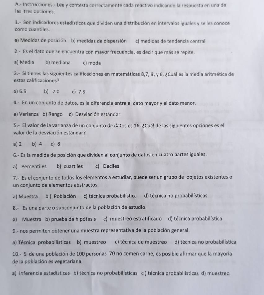 Instrucciones.- Lee y contesta correctamente cada reactivo indicando la respuesta en una de
las tres opciones.
1.- Son indicadores estadísticos que dividen una distribución en intervalos iguales y se les conoce
como cuantiles.
a) Medidas de posición b) medidas de dispersión c) medidas de tendencia central
2.- Es el dato que se encuentra con mayor frecuencia, es decir que más se repite.
a) Media b) mediana c) moda
3.- Si tienes las siguientes calificaciones en matemáticas 8,7, 9, y 6. ¿Cuál es la media aritmética de
estas calificaciones?
a) 6.5 b) 7.0 c) 7.5
4.- En un conjunto de datos, es la diferencia entre el dato mayor y el dato menor.
a) Varianza b) Rango c) Desviación estándar.
5.- El valor de la varianza de un conjunto de datos es 16. ¿Cuá! de las siguientes opciones es el
valor de la desviación estándar?
a) 2 b) 4 c) 8
6.- Es la medida de posición que dividen al conjunto de datos en cuatro partes iguales.
a) Percentiles b) cuartiles c) Deciles
7.- Es el conjunto de todos los elementos a estudiar, puede ser un grupo de objetos existentes o
un conjunto de elementos abstractos.
a) Muestra b) Población c) técnica probabilística d) técnica no probabilísticas
8.- Es una parte o subconjunto de la población de estudio.
a) Muestra b) prueba de hipótesis c) muestreo estratificado d) técnica probabilística
9.- nos permiten obtener una muestra representativa de la población general.
a) Técnica probabilísticas b) muestreo c) técnica de muestreo d) técnica no probabilística
10.- Si de una población de 100 personas 70 no comen carne, es posible afirmar que la mayoría
de la población es vegetariana.
a) Inferencia estadísticas b) técnica no probabilísticas c ) técnica probabilísticas d) muestreo