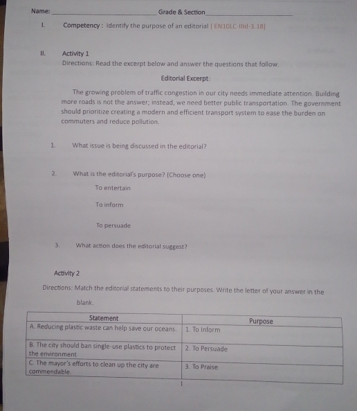Name:_ Grade & Section
_
1. Competency: Identify the purpose of an editorial | EN1DLC-IIId-3.18]
II. Activity 1
Directions: Read the excerpt below and answer the questions that follow.
Editorial Excerpt
The growing problem of traffic congestion in our city needs immediate attention. Building
more roads is not the answer; instead, we need better public transportation. The government
should prioritize creating a modern and efficient transport system to ease the burden on
commuters and reduce pollution.
1. What issue is being discussed in the editorial?
2. What is the editorial's purpose? (Choose one)
To entertain
To inform
To persuade
3. What action does the editorial suggest?
Activity 2
Directions: Match the editorial statements to their purposes. Write the letter of your answer in the
blank.