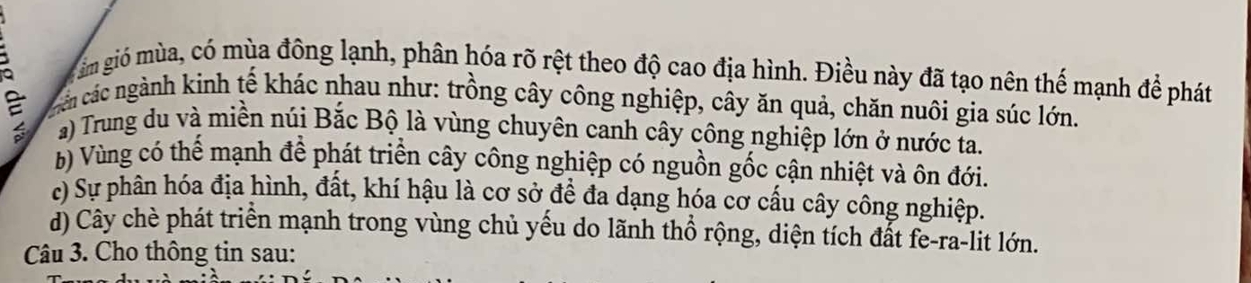 ảm gió mùa, có mùa đông lạnh, phân hóa rõ rệt theo độ cao địa hình. Điều này đã tạo nên thế mạnh để phát
cảc các ngành kinh tế khác nhau như: trồng cây công nghiệp, cây ăn quả, chăn nuôi gia súc lớn.
a) Trung du và miền núi Bắc Bộ là vùng chuyên canh cây công nghiệp lớn ở nước ta.
b) Vùng có thể mạnh để phát triển cây công nghiệp có nguồn gốc cận nhiệt và ôn đới.
c) Sự phân hóa địa hình, đất, khí hậu là cơ sở để đa dạng hóa cơ cấu cây công nghiệp.
d) Cây chè phát triển mạnh trong vùng chủ yếu do lãnh thổ rộng, diện tích đắt fe-ra-lit lớn.
Câu 3. Cho thông tin sau: