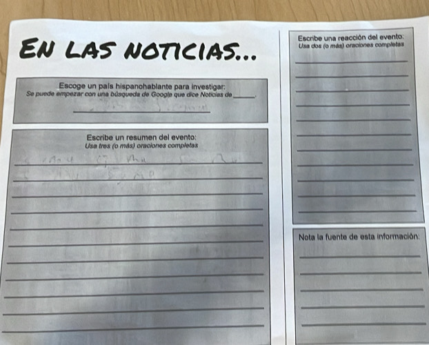 Escribe una reacción del evento: 
En las noticias... _ Usa dos (o más) oraciones completas 
_ 
Escoge un país hispanohablante para investigar: 
_ 
Se puede empezar con una búsqueda de Google que dice Noticías de_ 
_ 
_ 
_ 
Escribe un resumen del evento: 
_ 
Usa tres (o más) oraciones completas 
_ 
_ 
_ 
_ 
_ 
_ 
_ 
_ 
_ 
_ 
_ 
Nota la fuente de esta información: 
_ 
_ 
_ 
_ 
_ 
_ 
_ 
_ 
_ 
_