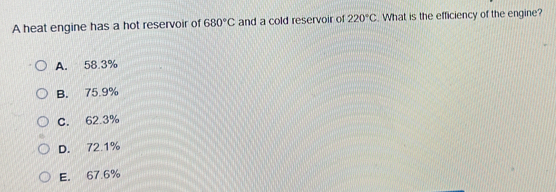 A heat engine has a hot reservoir of 680°C and a cold reservoir of 220°C. What is the efficiency of the engine?
A. 58.3%
B. 75.9%
C. 62.3%
D. 72.1%
E. 67.6%