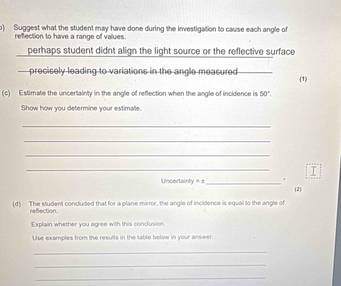 Suggest what the student may have done during the investigation to cause each angle of 
reflection to have a range of values. 
perhaps student didnt align the light source or the reflective surface 
— precisely leading to variations in the angle measured 
(1) 
(c) Estimate the uncertainty in the angle of reflection when the angle of incidence is 50°. 
Show how you determine your estimate. 
_ 
_ 
_ 
_ 
I 
Uncertainty =± _ 
。 
(2) 
(d) The student concluded that for a plane mirror, the angle of incidence is equal to the angle of 
reflection. 
Explain whether you agree with this conclusion. 
Use examples from the results in the table below in your answer. 
_ 
_ 
_