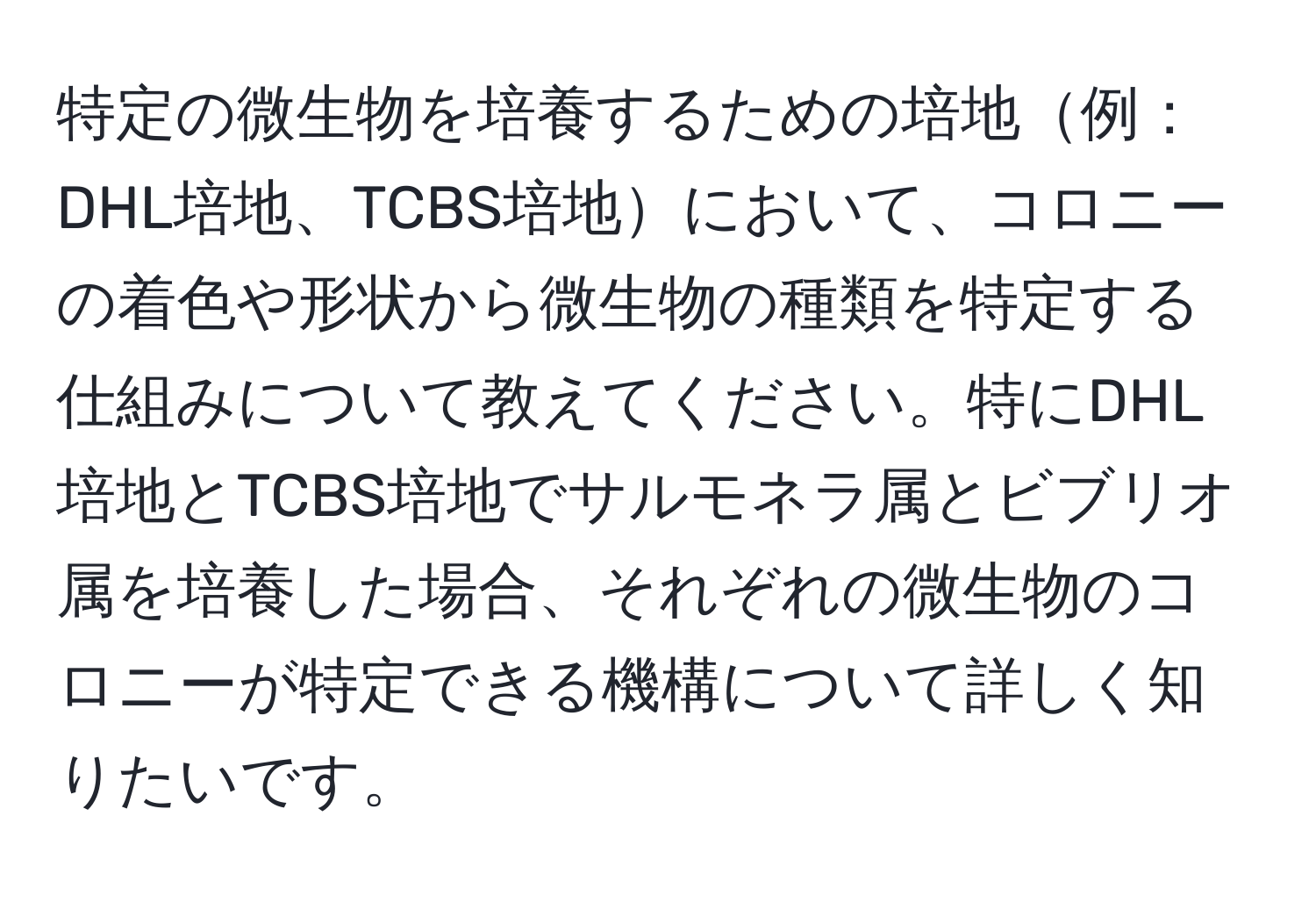 特定の微生物を培養するための培地例：DHL培地、TCBS培地において、コロニーの着色や形状から微生物の種類を特定する仕組みについて教えてください。特にDHL培地とTCBS培地でサルモネラ属とビブリオ属を培養した場合、それぞれの微生物のコロニーが特定できる機構について詳しく知りたいです。