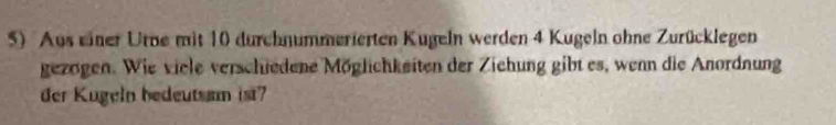 Aus einer Urne mit 10 durchnummerierten Kugeln werden 4 Kugeln ohne Zurücklegen 
gezögen. Wie viele verschiedene Möglichkeiten der Ziehung gibt es, wenn die Anordnung 
der Kugeln bedeutsam ist?