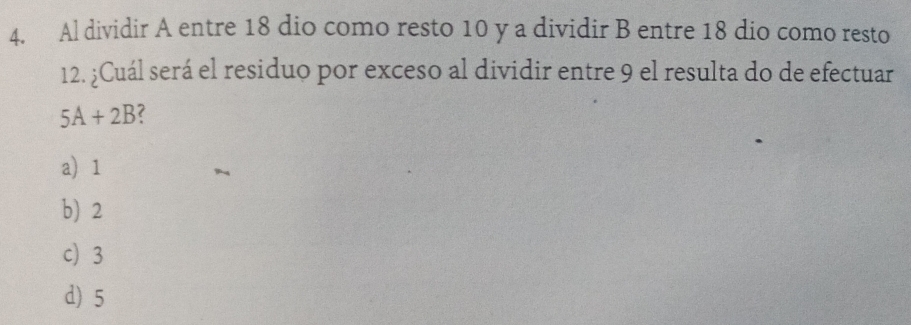 Al dividir A entre 18 dio como resto 10 y a dividir B entre 18 dio como resto
12. ¿Cuál será el residuo por exceso al dividir entre 9 el resulta do de efectuar
5A+2B
a) 1
b) 2
c 3
d) 5