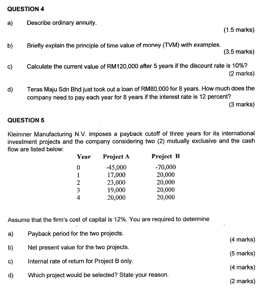 Describe ordinary annuity. 
(1.5 marks) 
b) Briefly explain the principle of time value of money (TVM) with examples. 
(3.5 marks) 
c) Calculate the current value of RM120,000 after 5 years if the discount rate is 10%? 
(2 marks) 
d) Teras Maju Sdn Bhd just took out a loan of RM80,000 for 8 years. How much does the 
company need to pay each year for 8 years if the interest rate is 12 percent? 
(3 marks) 
QUESTION 5 
Kleimner Manufacturing N.V. imposes a payback cutoff of three years for its international 
investment projects and the company considering two (2) mutually exclusive and the cash 
flow are listed below:
Year Project A Project B
0 -45,000 -70,000
1 17,000 20,000
2 23,000 20,000
3 19,000 20,000
4 20,000 20,000
Assume that the firm's cost of capital is 12%. You are required to determine 
a) Payback period for the two projects. 
(4 marks) 
b) Net present value for the two projects. 
(5 marks) 
c) Internal rate of return for Project B only. 
(4 marks) 
d) Which project would be selected? State your reason. 
(2 marks)